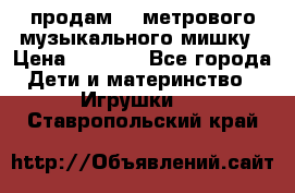 продам 1,5метрового музыкального мишку › Цена ­ 2 500 - Все города Дети и материнство » Игрушки   . Ставропольский край